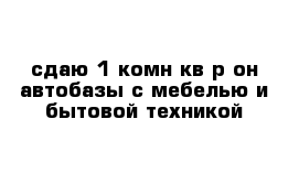 сдаю 1-комн кв р-он автобазы с мебелью и бытовой техникой